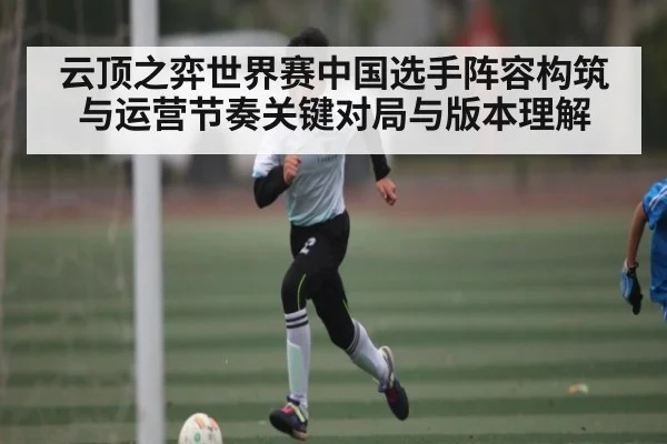 云顶之弈世界赛中国选手阵容构筑与运营节奏关键对局与版本理解